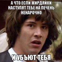 а что если жирдяйки наступят тебе на печень ненарочно и убъют тебя