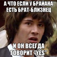 а что если у брайана есть брат-близнец и он всегда говорит "yes"