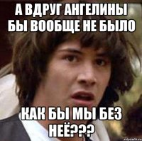 а вдруг ангелины бы вообще не было как бы мы без неё???