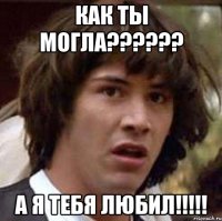 как ты могла??? а я тебя любил!!!