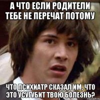 а что если родители тебе не перечат потому что психиатр сказал им, что это усугубит твою болезнь?