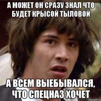 а может он сразу знал что будет крысой тыловой а всем выебывался, что спецназ хочет