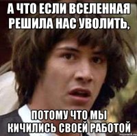 а что если вселенная решила нас уволить, потому что мы кичились своей работой