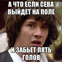 а что если сева выйдет на поле и забьет пять голов