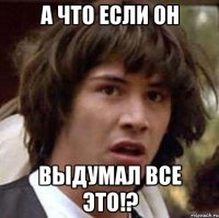 а что если он выдумал все это!?