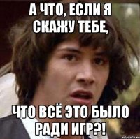 а что, если я скажу тебе, что всё это было ради игр?!