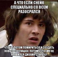 а что если снейк специально со всем разосрался чтобы потом помириться и создать новых сексуашек, потому что ему не нравился дизайн старых?