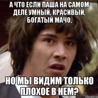 а что если паша на самом деле умный, красивый, богатый мачо, но мы видим только плохое в нем?