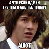 а что если админ группы в адыгее поймут ашот