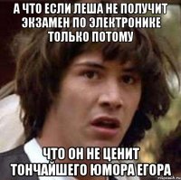 а что если леша не получит экзамен по электронике только потому что он не ценит тончайшего юмора егора