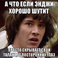 а что если энджи хорошо шутит просто скрывает свой талант,от посторонних глаз