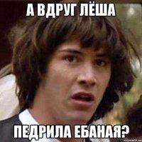 а вдруг лёша педрила ебаная?