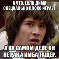 а что, если дима специально плохо играет. а на самом деле он не рак,а имба тащер.