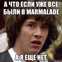 а что если уже все были в marmalade а я еще нет