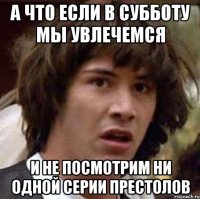 а что если в субботу мы увлечемся и не посмотрим ни одной серии престолов