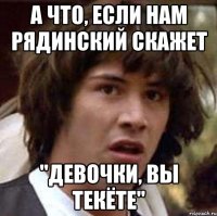 а что, если нам рядинский скажет "девочки, вы текёте"