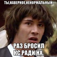 ты,наверное,ненормальный, раз бросил кс,ради нх.