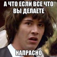 а что если все что вы делаете напрасно