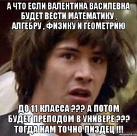 а что если валентина василевна будет вести математику , алгебру , физику и геометрию до 11 класса ??? а потом будет преподом в универе ??? тогда нам точно пиздец !!!