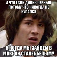 а что если дилик черный потому что никогда не купался и когда мы зайдем в море он станет белым?