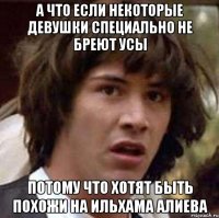 а что если некоторые девушки специально не бреют усы потому что хотят быть похожи на ильхама алиева