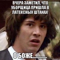 вчера заметил, что уборщица пришла в латексных штанах о боже............