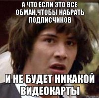 а что если это все обман,чтобы набрать подписчиков и не будет никакой видеокарты