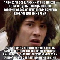 а что если все шлюхи - это не шлюхи, а благородные жрицы любви, которые спасают некоторых парней в тяжёлое для них время вдруг парень хотел покончить жизнь самоубийством, и в это время приходит она, шлюха. даёт ему, он успокаивается и у него снова появляется смысл жизни