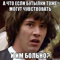 а что если бутылки тоже могут чувствовать и им больно?