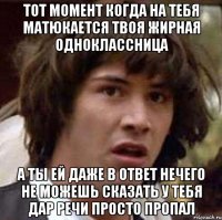 тот момент когда на тебя матюкается твоя жирная одноклассница а ты ей даже в ответ нечего не можешь сказать у тебя дар речи просто пропал