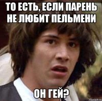 то есть, если парень не любит пельмени он гей?