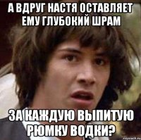 а вдруг настя оставляет ему глубокий шрам за каждую выпитую рюмку водки?