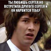 ты любишь сергея,но встретила другого сергея и он нарвится тебе? 