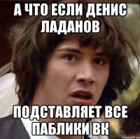 а что если денис ладанов подставляет все паблики вк