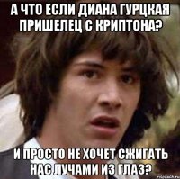 а что если диана гурцкая пришелец с криптона? и просто не хочет сжигать нас лучами из глаз?