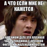 а что если мне не кажется а на самом деле эта ахуенная чика,блондинка,с ахуенной фигурой и маленьким ростом