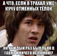 а что, если я трахал уже кучу отменных тёлок но каждый раз был пьян в гавно и ничего не помню?