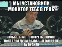 мы установили монитор тебе в гроб чтобы ты мог смотреть кинчик, пока твоя душа возвышается в рай за 40 дней