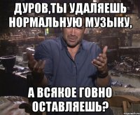 дуров,ты удаляешь нормальную музыку, а всякое говно оставляешь?