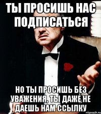 ты просишь нас подписаться но ты просишь без уважения, ты даже не даешь нам ссылку