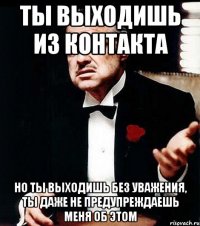 ты выходишь из контакта но ты выходишь без уважения, ты даже не предупреждаешь меня об этом