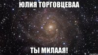 юлия торговцеваа ты милаая!