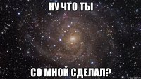 ну что ты со мной сделал?