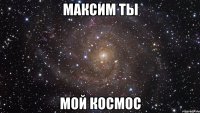 максим ты мой космос