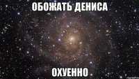 обожать дениса охуенно