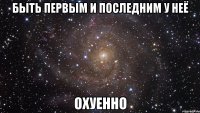 быть первым и последним у неё охуенно