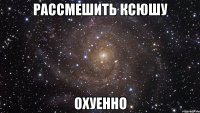 рассмешить ксюшу охуенно