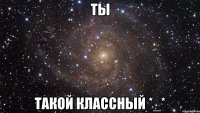 ты такой классный *_*