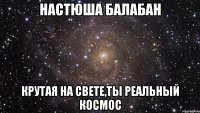 настюша балабан крутая на свете,ты реальный космос