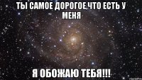 ты самое дорогое,что есть у меня я обожаю тебя!!!